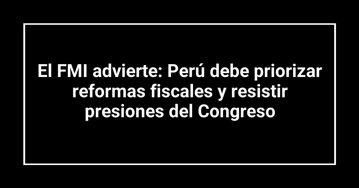El FMI advierte: Perú debe priorizar reformas fiscales y resistir presiones del Congreso