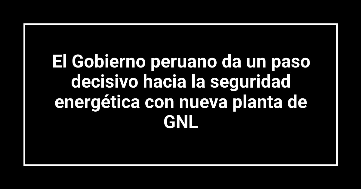 El Gobierno peruano da un paso decisivo hacia la seguridad energética con nueva planta de GNL