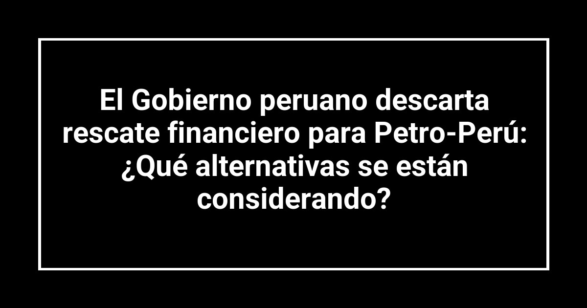 El Gobierno peruano descarta rescate financiero para Petro-Perú: ¿Qué alternativas se están considerando?