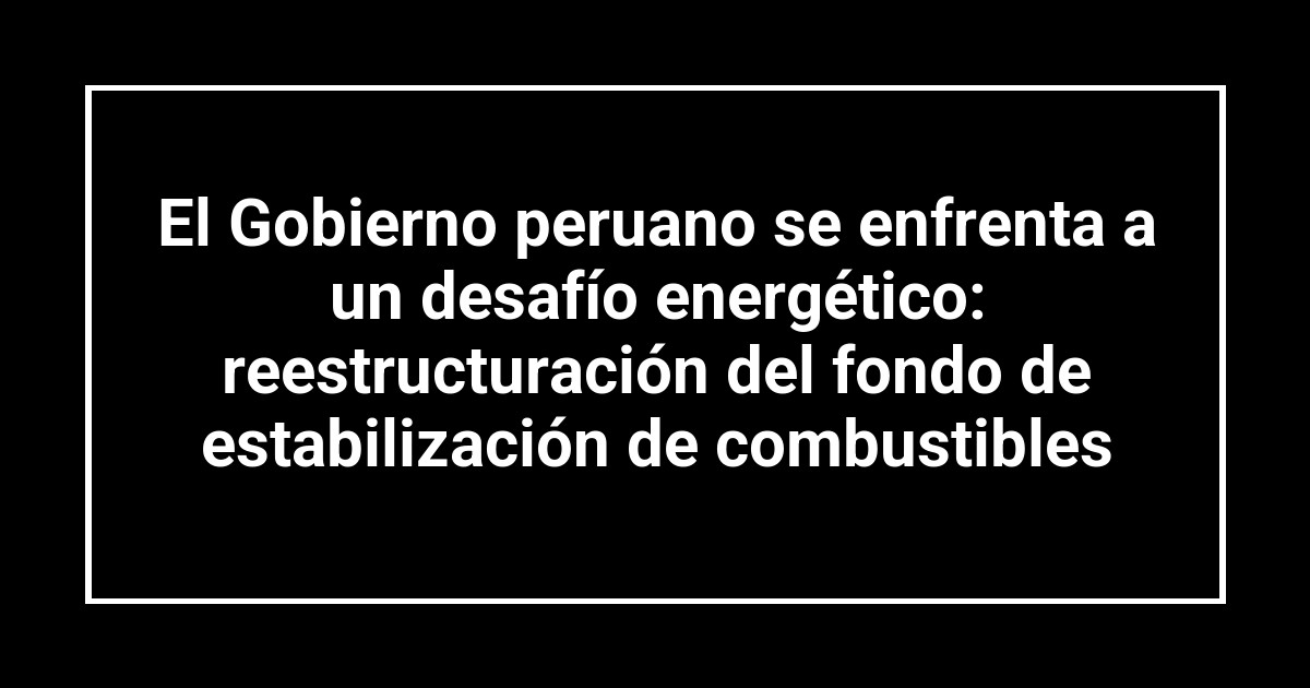 El Gobierno peruano se enfrenta a un desafío energético: reestructuración del fondo de estabilización de combustibles