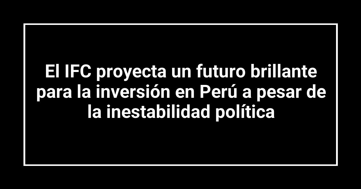 El IFC proyecta un futuro brillante para la inversión en Perú a pesar de la inestabilidad política