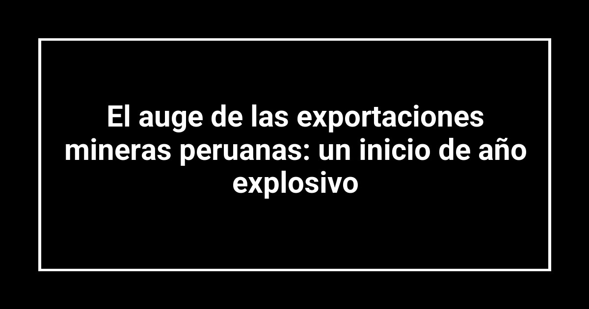 El auge de las exportaciones mineras peruanas: un inicio de año explosivo