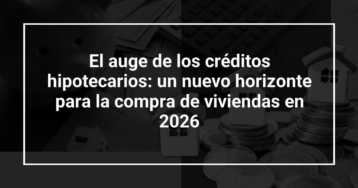 El auge de los créditos hipotecarios: un nuevo horizonte para la compra de viviendas en 2026