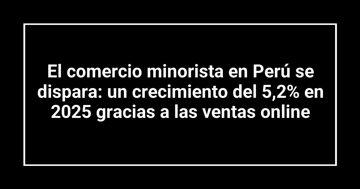 El comercio minorista en Perú se dispara: un crecimiento del 5,2% en 2025 gracias a las ventas online