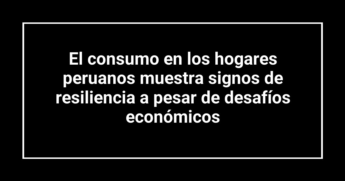El consumo en los hogares peruanos muestra signos de resiliencia a pesar de desafíos económicos