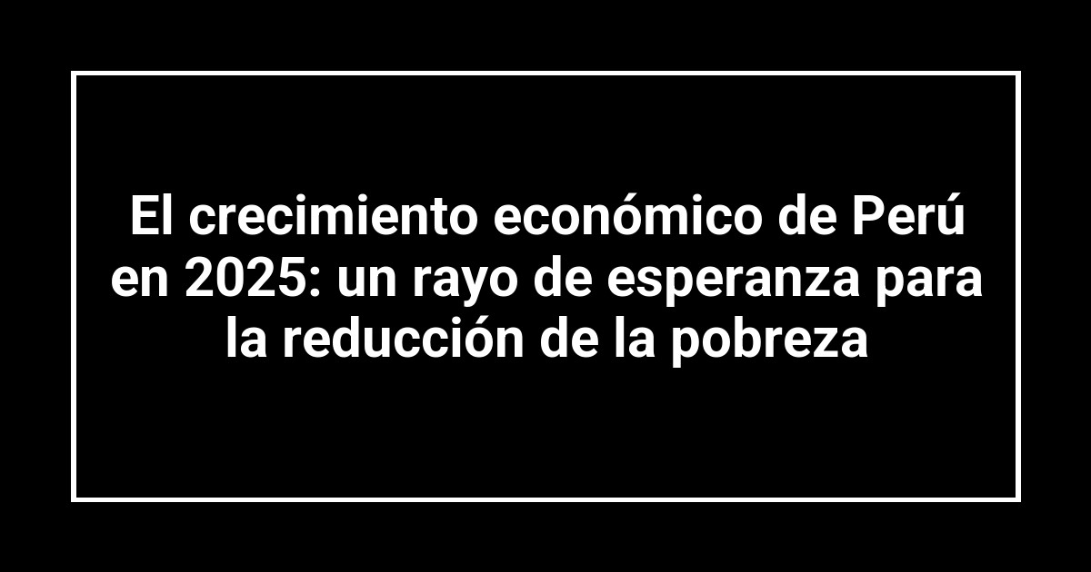 El crecimiento económico de Perú en 2025: un rayo de esperanza para la reducción de la pobreza