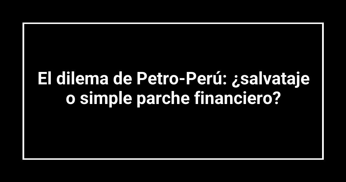 El dilema de Petro-Perú: ¿salvataje o simple parche financiero?