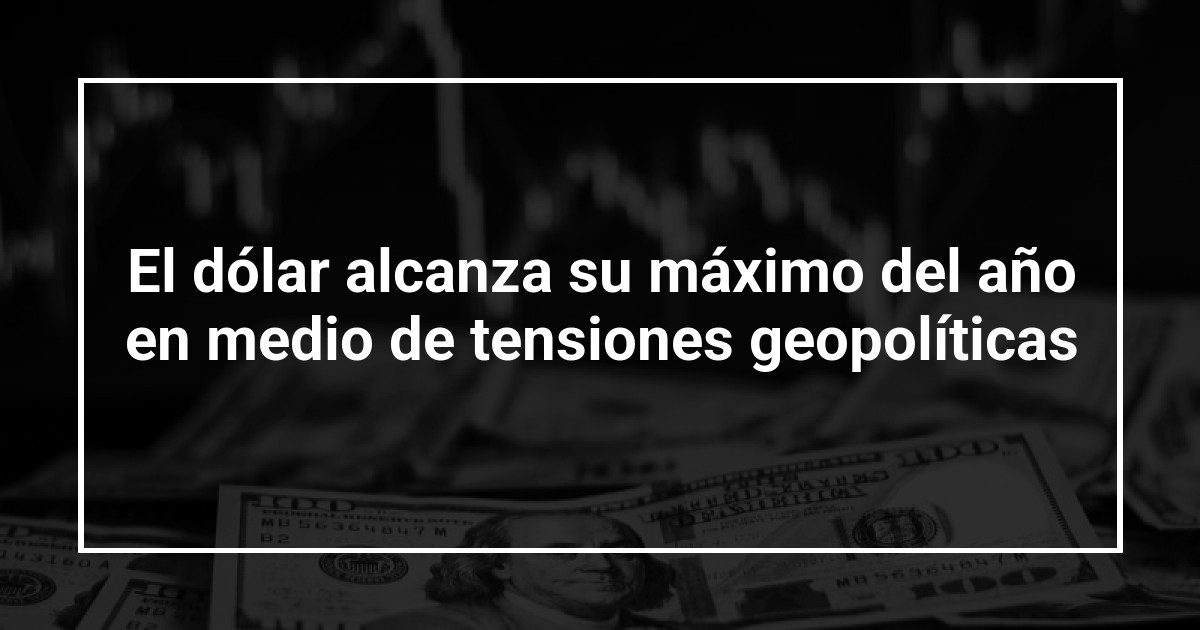 El dólar alcanza su máximo del año en medio de tensiones geopolíticas