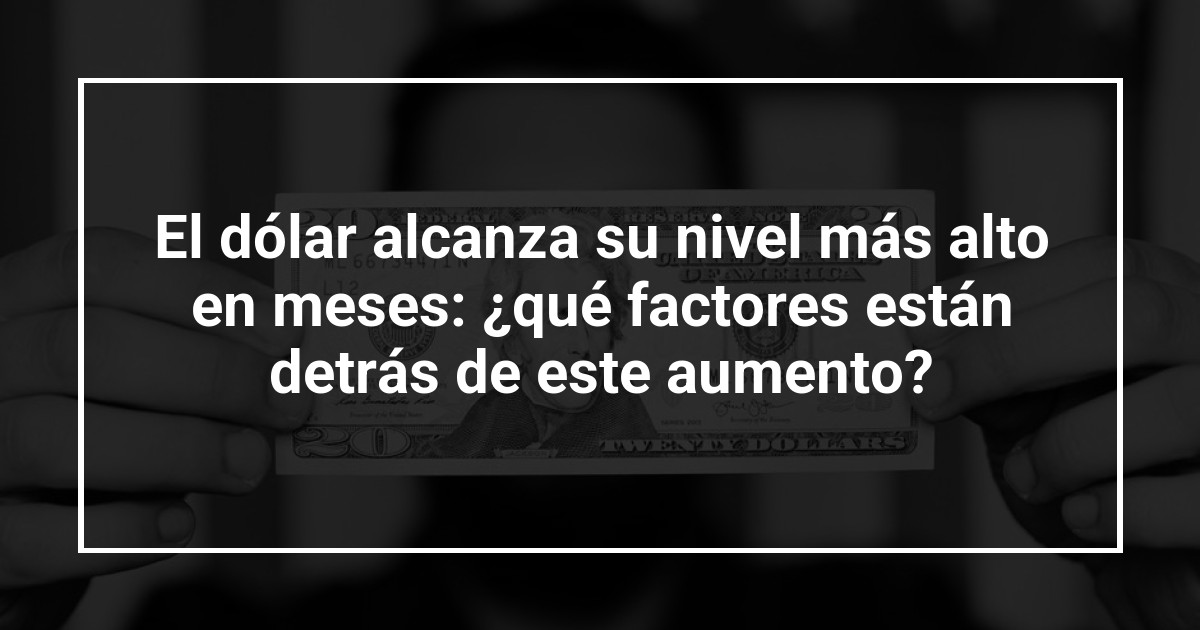 El dólar alcanza su nivel más alto en meses: ¿qué factores están detrás de este aumento?
