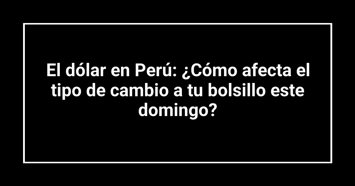 El dólar en Perú: ¿Cómo afecta el tipo de cambio a tu bolsillo este domingo?