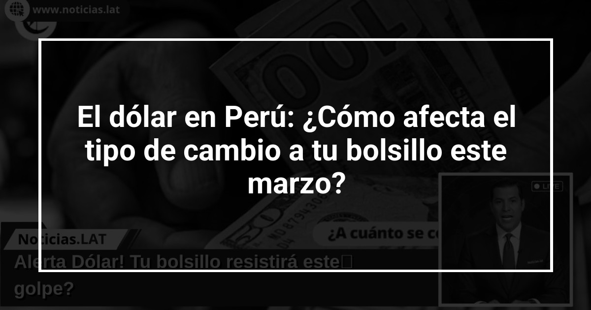 El dólar en Perú: ¿Cómo afecta el tipo de cambio a tu bolsillo este marzo?