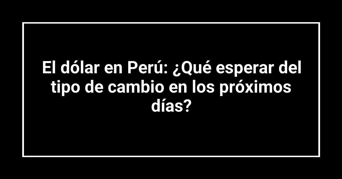 El dólar en Perú: ¿Qué esperar del tipo de cambio en los próximos días?