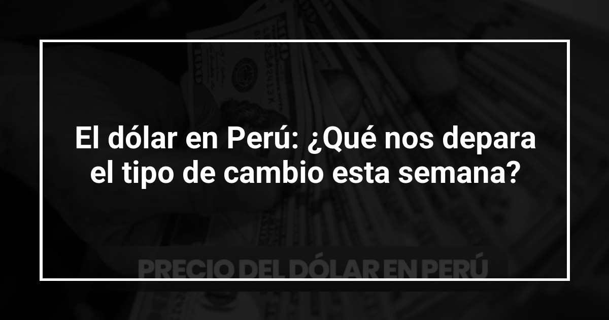 El dólar en Perú: ¿Qué nos depara el tipo de cambio esta semana?