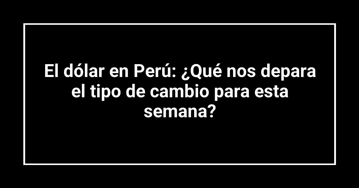 El dólar en Perú: ¿Qué nos depara el tipo de cambio para esta semana?