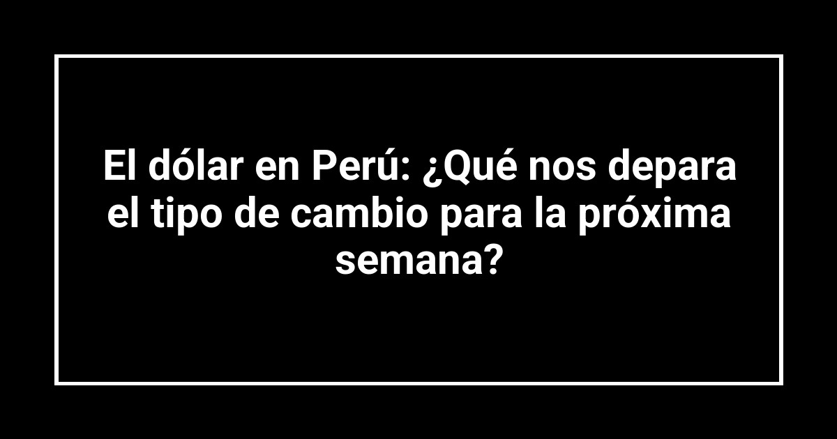 El dólar en Perú: ¿Qué nos depara el tipo de cambio para la próxima semana?