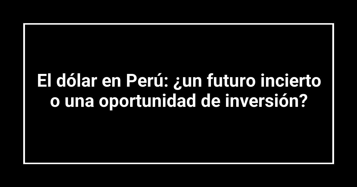 El dólar en Perú: ¿un futuro incierto o una oportunidad de inversión?