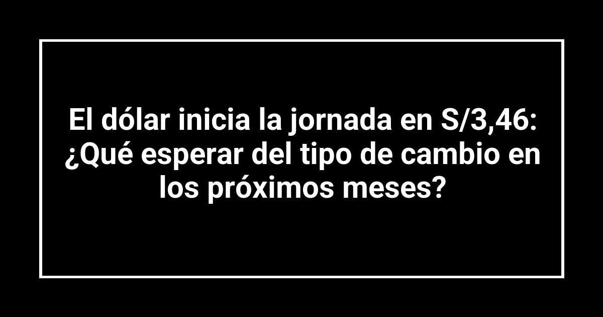 El dólar inicia la jornada en S/3,46: ¿Qué esperar del tipo de cambio en los próximos meses?