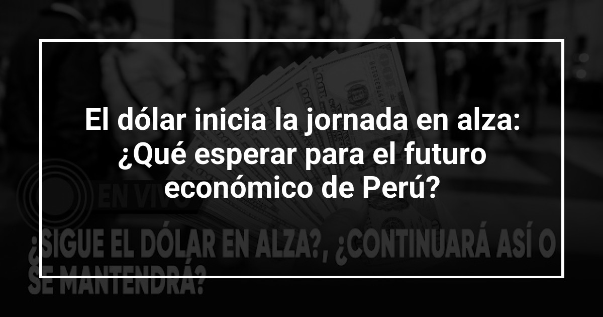 El dólar inicia la jornada en alza: ¿Qué esperar para el futuro económico de Perú?