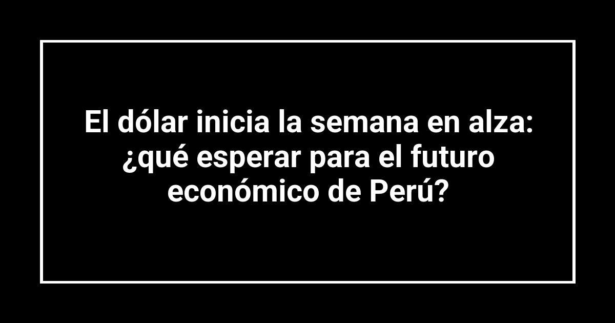 El dólar inicia la semana en alza: ¿qué esperar para el futuro económico de Perú?