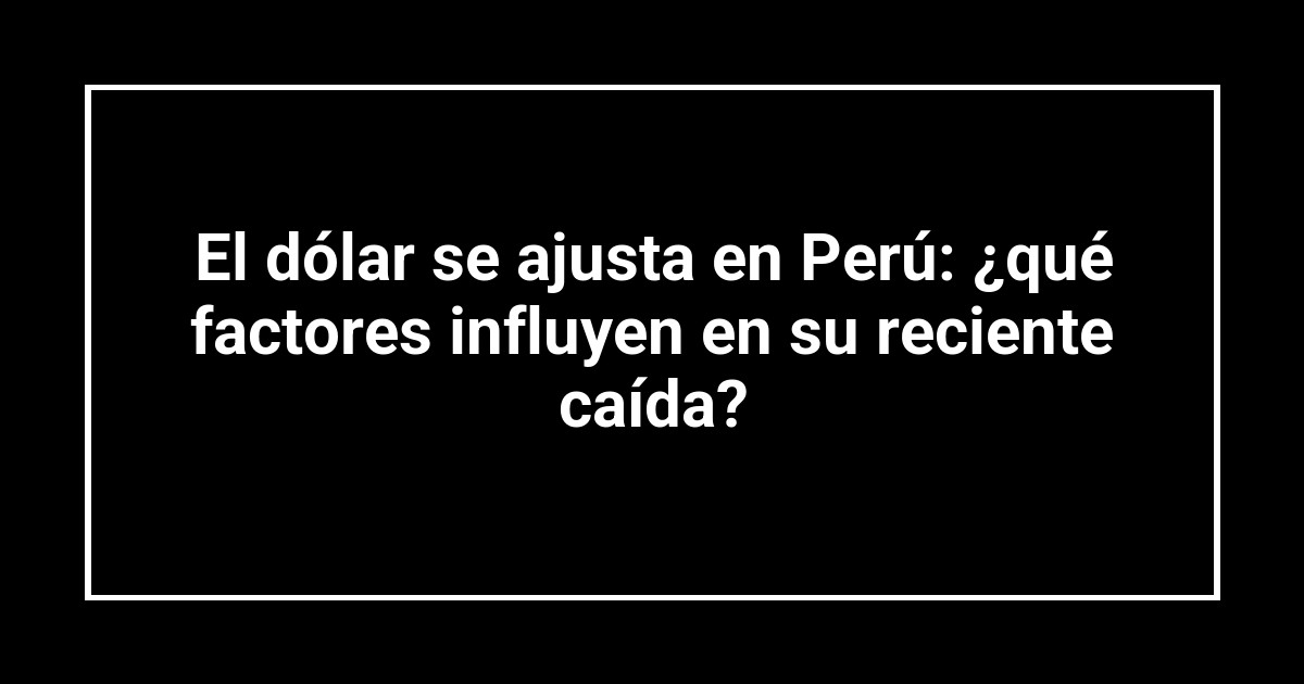 El dólar se ajusta en Perú: ¿qué factores influyen en su reciente caída?