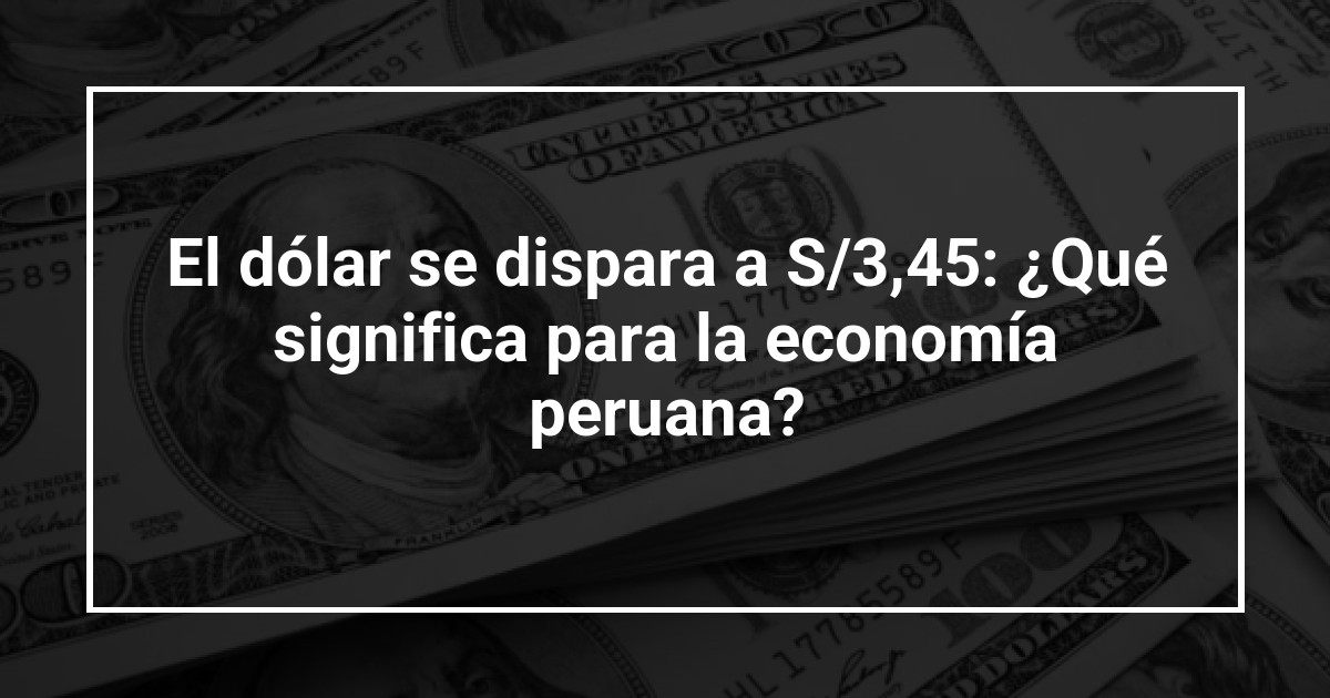 El dólar se dispara a S/3,45: ¿Qué significa para la economía peruana?