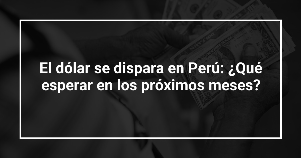 El dólar se dispara en Perú: ¿Qué esperar en los próximos meses?