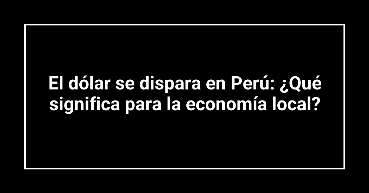 El dólar se dispara en Perú: ¿Qué significa para la economía local?