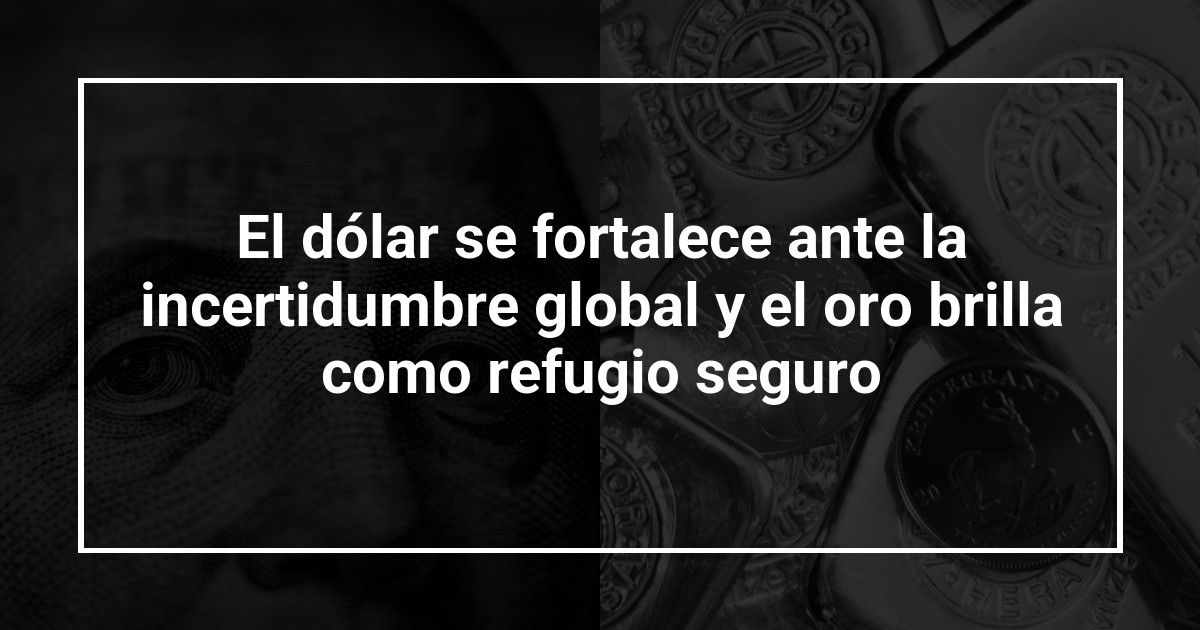 El dólar se fortalece ante la incertidumbre global y el oro brilla como refugio seguro