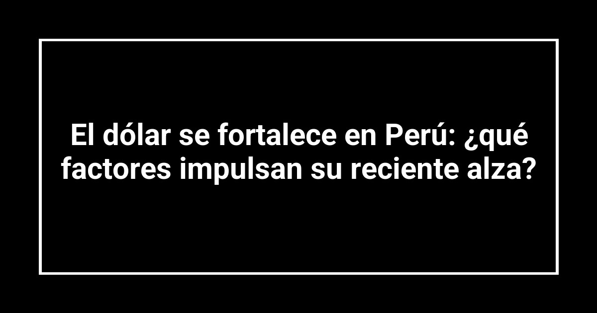 El dólar se fortalece en Perú: ¿qué factores impulsan su reciente alza?