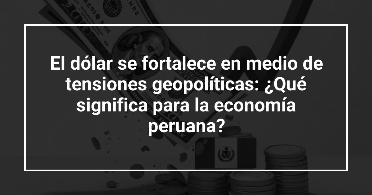 El dólar se fortalece en medio de tensiones geopolíticas: ¿Qué significa para la economía peruana?