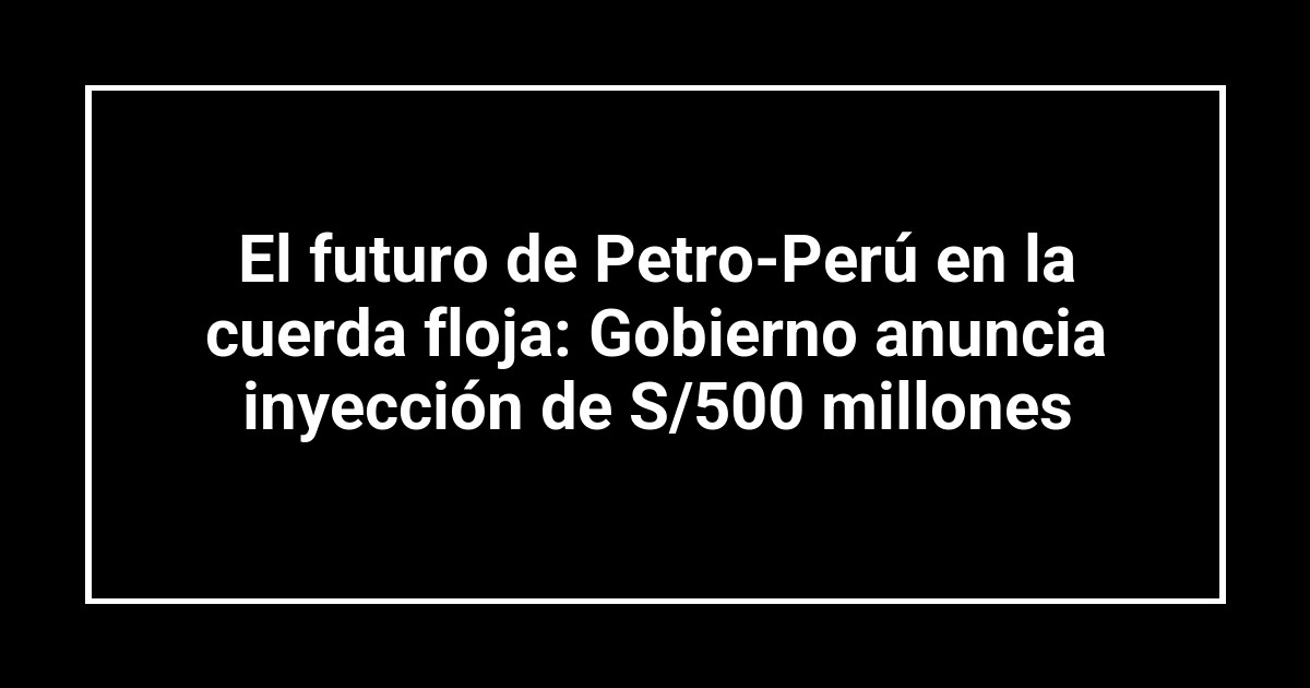 El futuro de Petro-Perú en la cuerda floja: Gobierno anuncia inyección de S/500 millones
