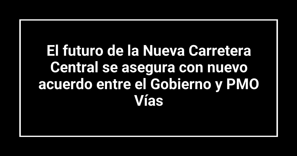 El futuro de la Nueva Carretera Central se asegura con nuevo acuerdo entre el Gobierno y PMO Vías