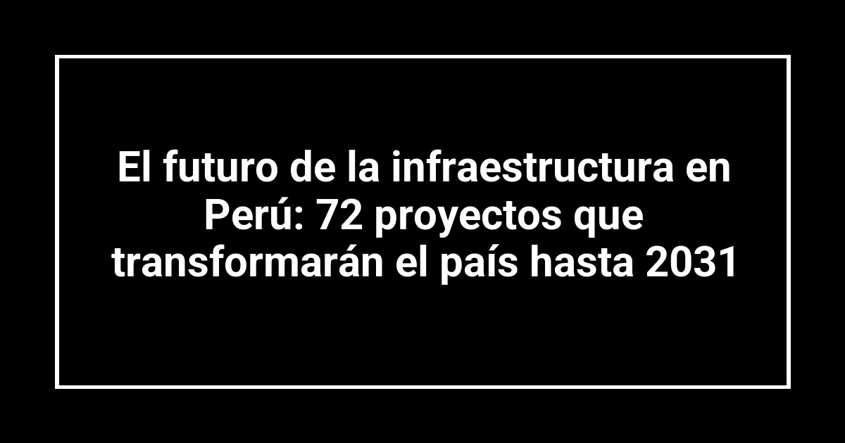 El futuro de la infraestructura en Perú: 72 proyectos que transformarán el país hasta 2031