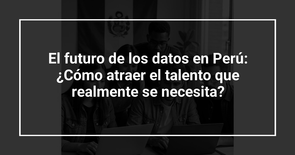 El futuro de los datos en Perú: ¿Cómo atraer el talento que realmente se necesita?