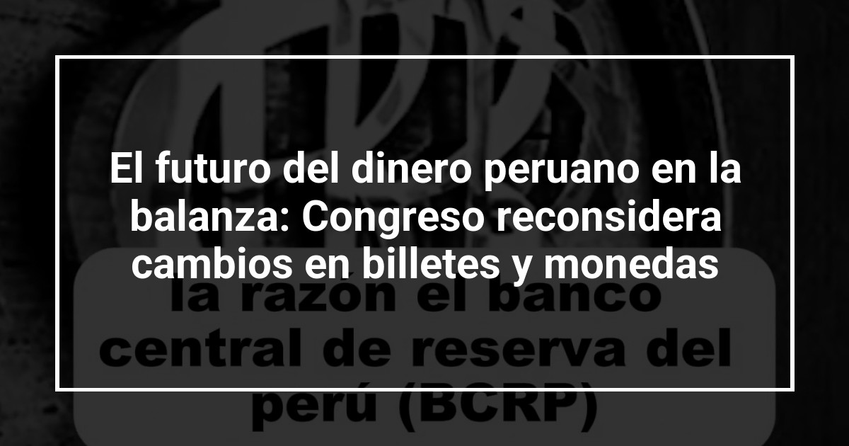 El futuro del dinero peruano en la balanza: Congreso reconsidera cambios en billetes y monedas