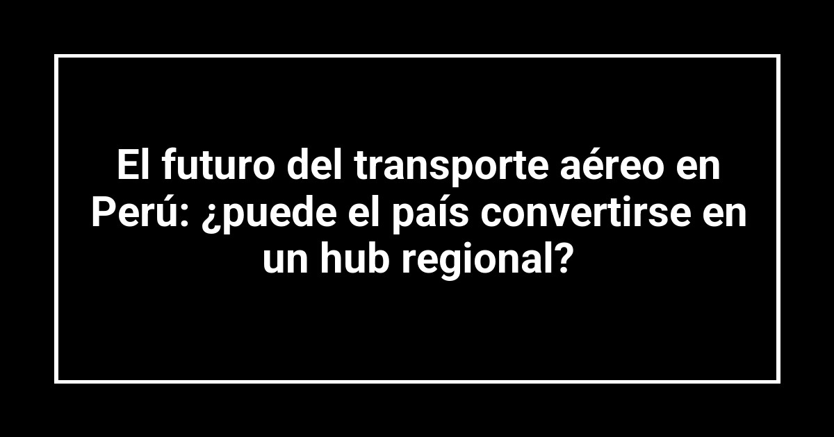 El futuro del transporte aéreo en Perú: ¿puede el país convertirse en un hub regional?
