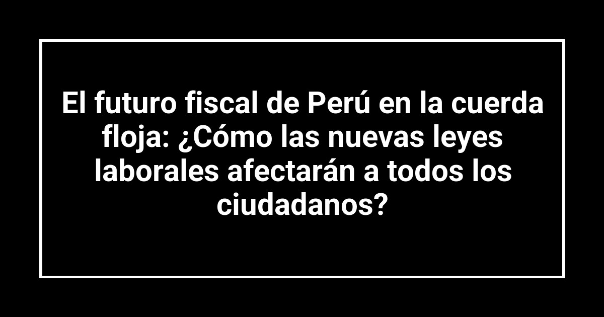 El futuro fiscal de Perú en la cuerda floja: ¿Cómo las nuevas leyes laborales afectarán a todos los ciudadanos?