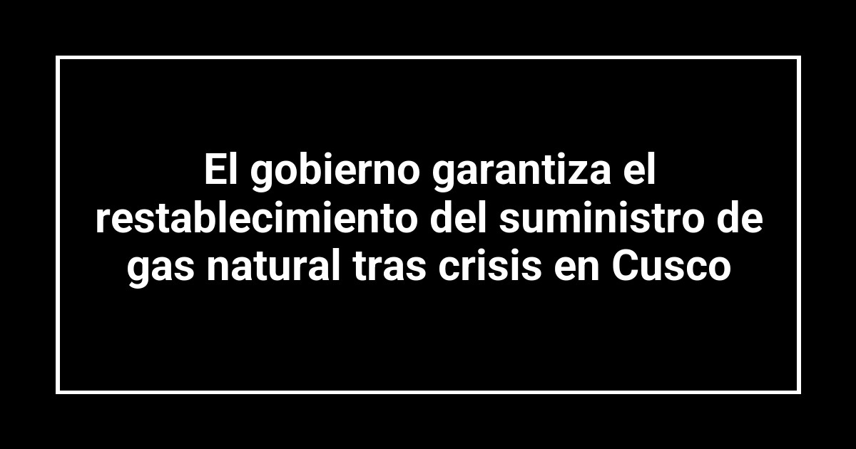 El gobierno garantiza el restablecimiento del suministro de gas natural tras crisis en Cusco