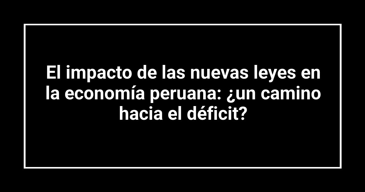 El impacto de las nuevas leyes en la economía peruana: ¿un camino hacia el déficit?