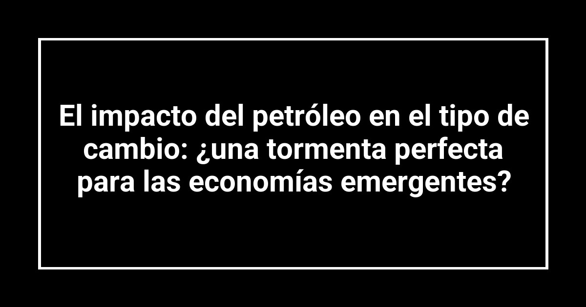 El impacto del petróleo en el tipo de cambio: ¿una tormenta perfecta para las economías emergentes?