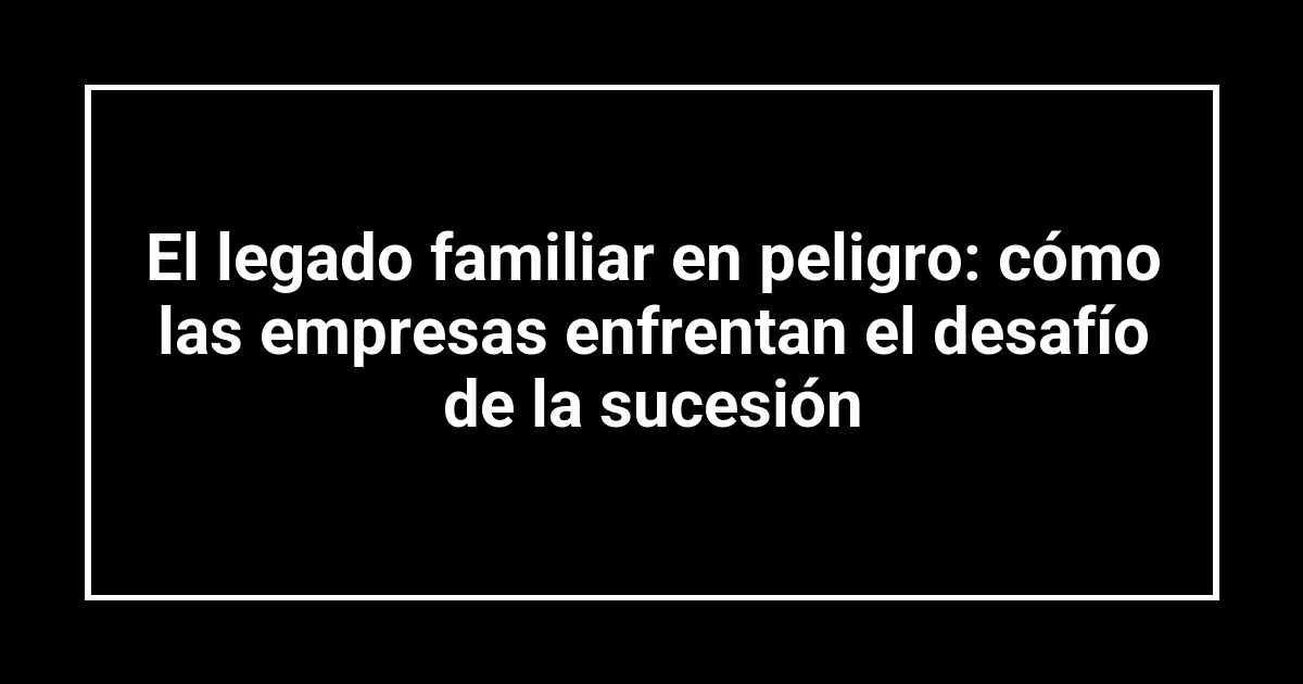 El legado familiar en peligro: cómo las empresas enfrentan el desafío de la sucesión