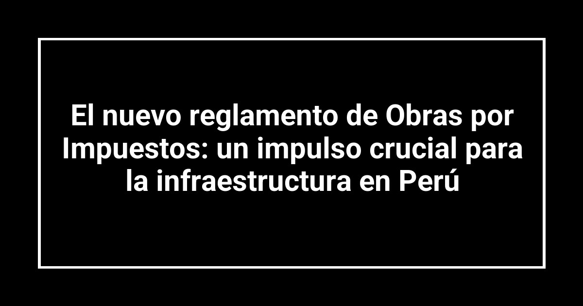 El nuevo reglamento de Obras por Impuestos: un impulso crucial para la infraestructura en Perú