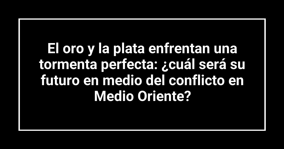 El oro y la plata enfrentan una tormenta perfecta: ¿cuál será su futuro en medio del conflicto en Medio Oriente?