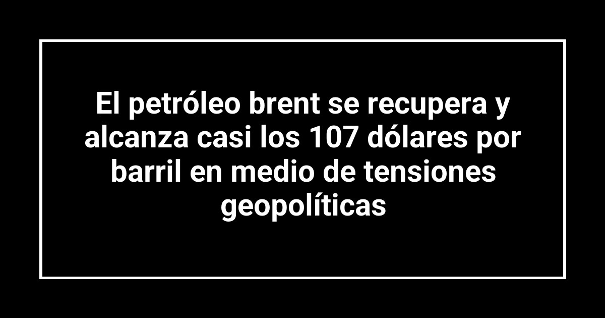 El petróleo brent se recupera y alcanza casi los 107 dólares por barril en medio de tensiones geopolíticas