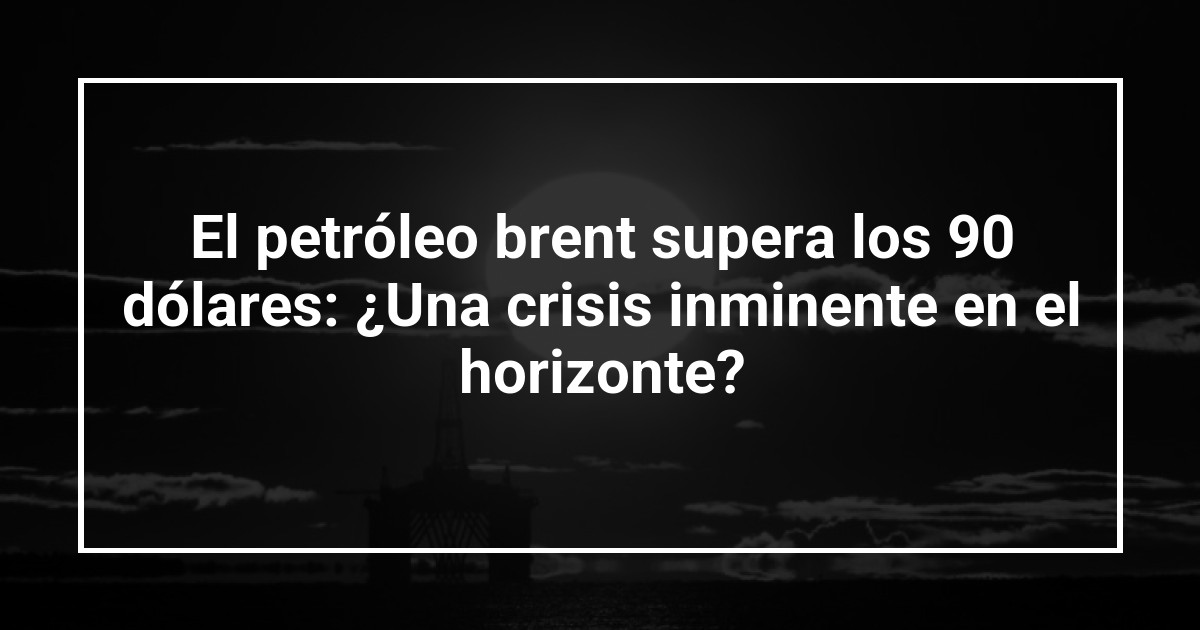 El petróleo brent supera los 90 dólares: ¿Una crisis inminente en el horizonte?