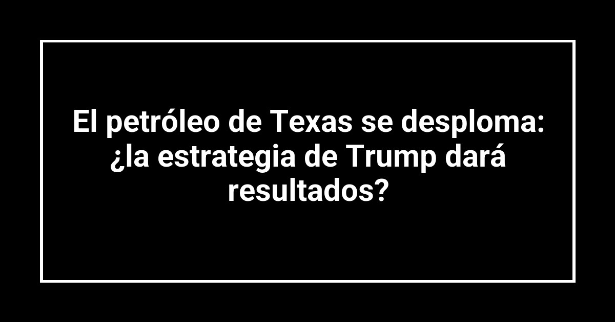 El petróleo de Texas se desploma: ¿la estrategia de Trump dará resultados?