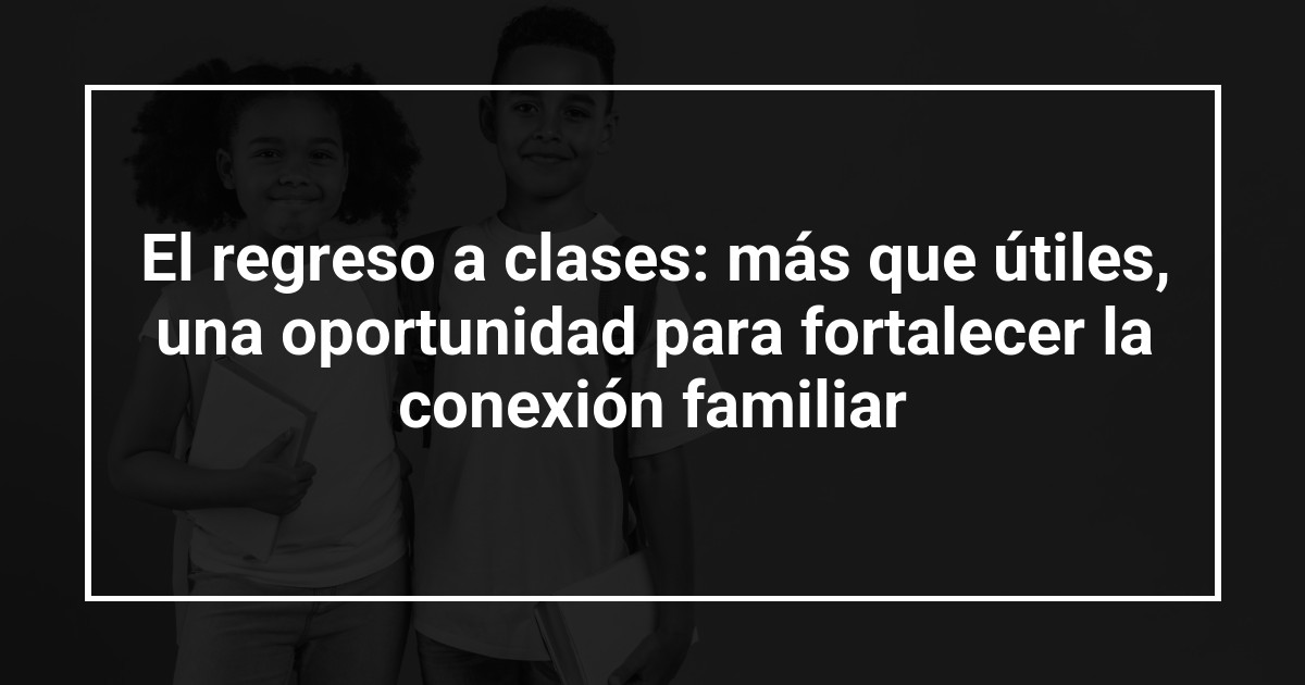 El regreso a clases: más que útiles, una oportunidad para fortalecer la conexión familiar