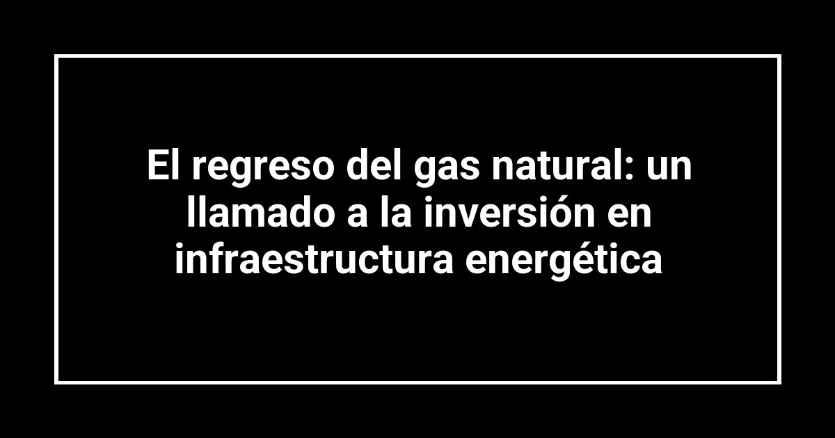 El regreso del gas natural: un llamado a la inversión en infraestructura energética