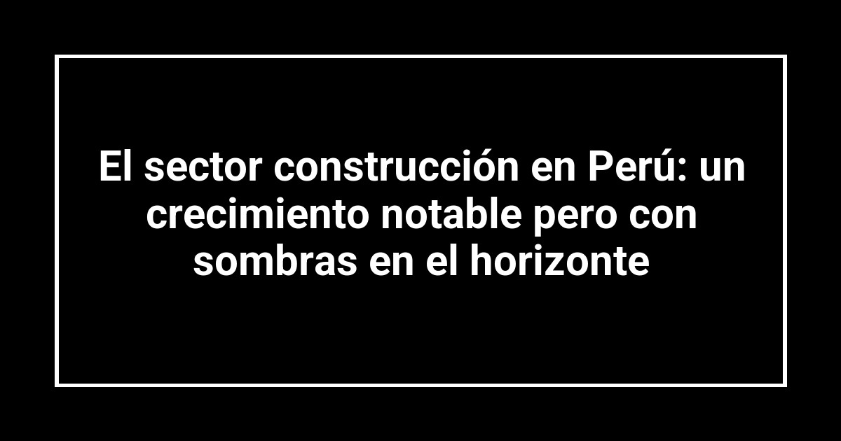 El sector construcción en Perú: un crecimiento notable pero con sombras en el horizonte