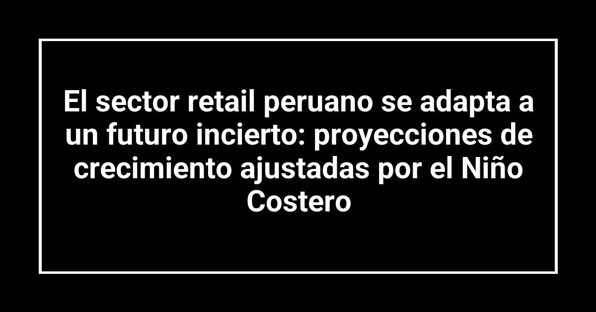 El sector retail peruano se adapta a un futuro incierto: proyecciones de crecimiento ajustadas por el Niño Costero